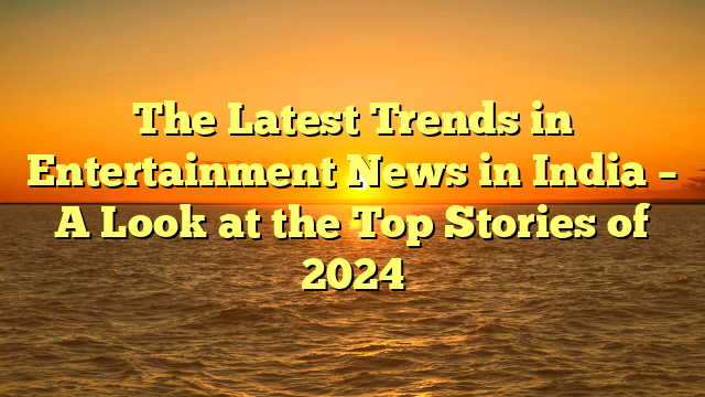 The Latest Trends in Entertainment News in India – A Look at the Top Stories of 2024